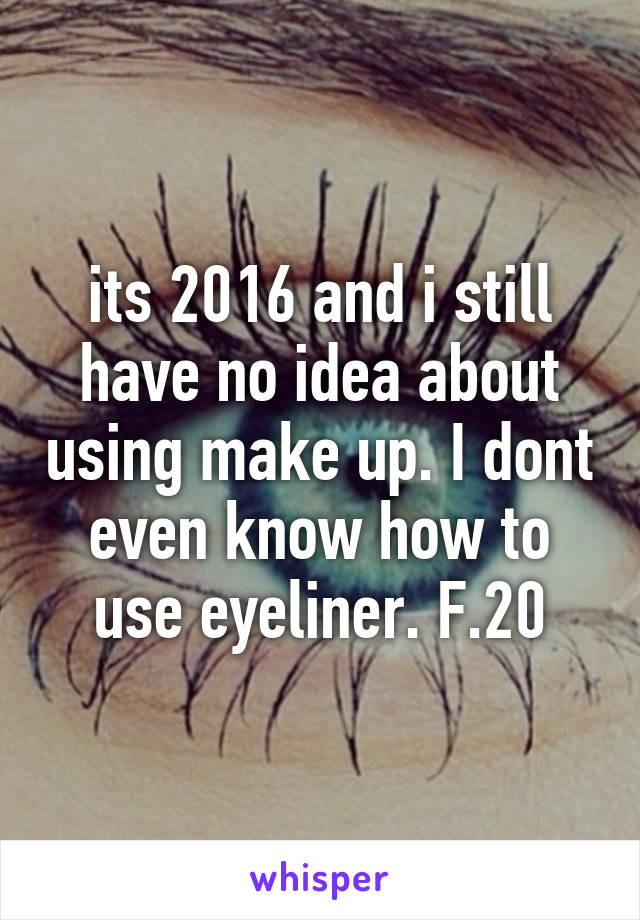 its 2016 and i still have no idea about using make up. I dont even know how to use eyeliner. F.20