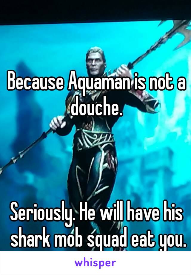 Because Aquaman is not a douche. 



Seriously. He will have his shark mob squad eat you.