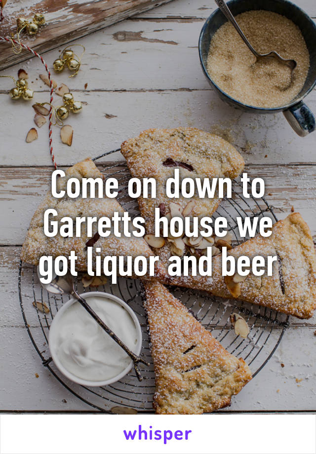 Come on down to Garretts house we got liquor and beer