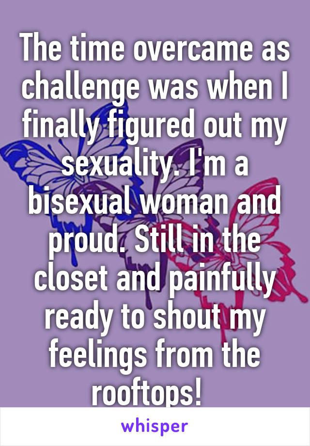 The time overcame as challenge was when I finally figured out my sexuality. I'm a bisexual woman and proud. Still in the closet and painfully ready to shout my feelings from the rooftops!  