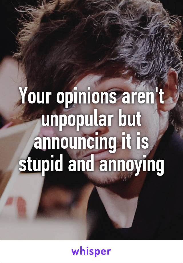 Your opinions aren't unpopular but announcing it is stupid and annoying