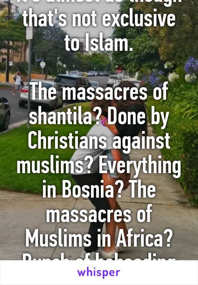 It's almost as though that's not exclusive to Islam.

The massacres of shantila? Done by Christians against muslims? Everything in Bosnia? The massacres of Muslims in Africa? Bunch of beheading by Christians.