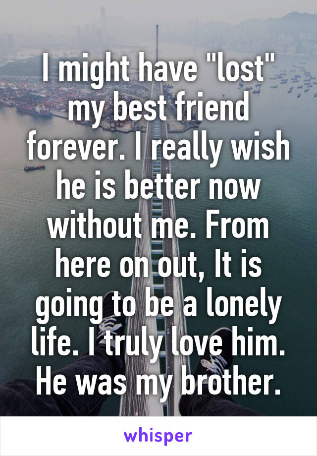 I might have "lost" my best friend forever. I really wish he is better now without me. From here on out, It is going to be a lonely life. I truly love him. He was my brother.