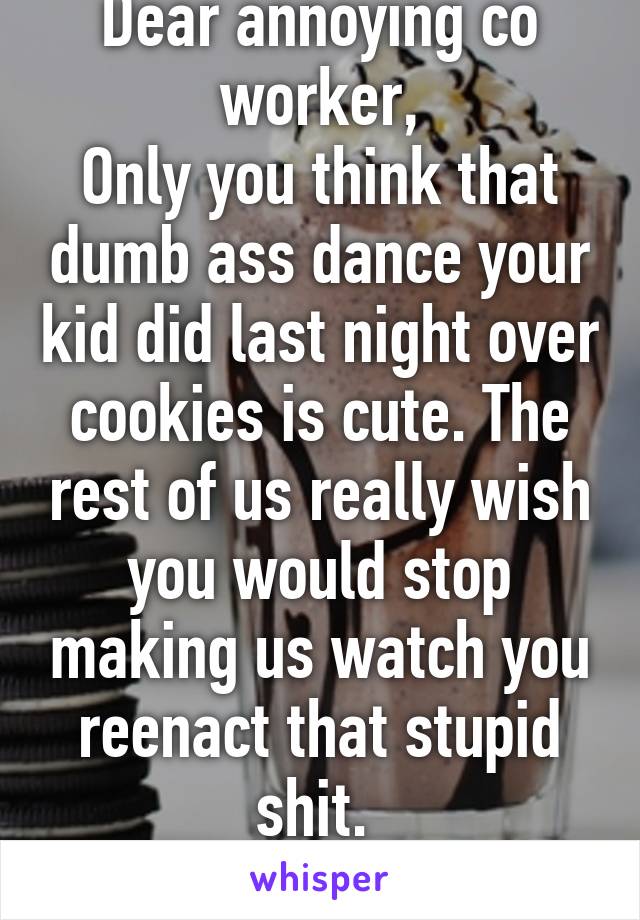 Dear annoying co worker,
Only you think that dumb ass dance your kid did last night over cookies is cute. The rest of us really wish you would stop making us watch you reenact that stupid shit. 
Sincerely, everyone