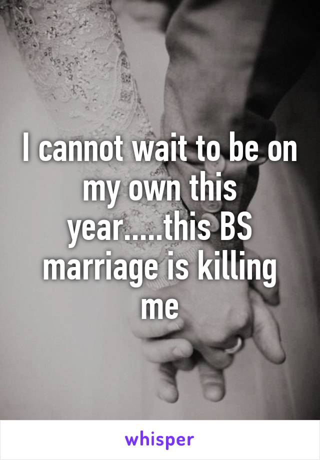 I cannot wait to be on my own this year.....this BS marriage is killing me