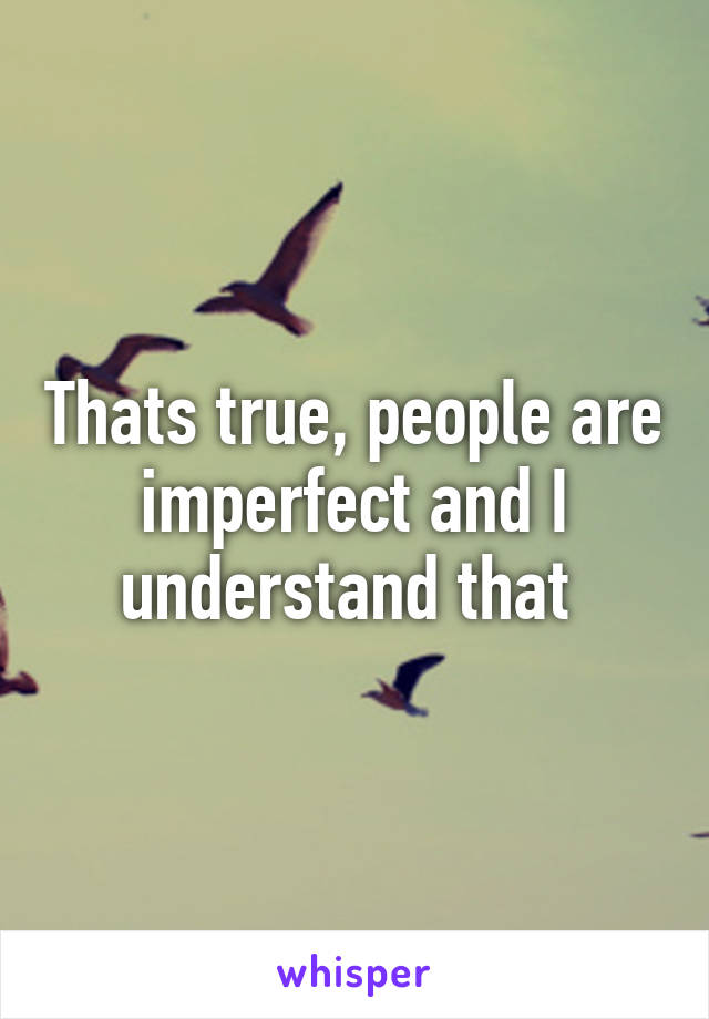 Thats true, people are imperfect and I understand that 