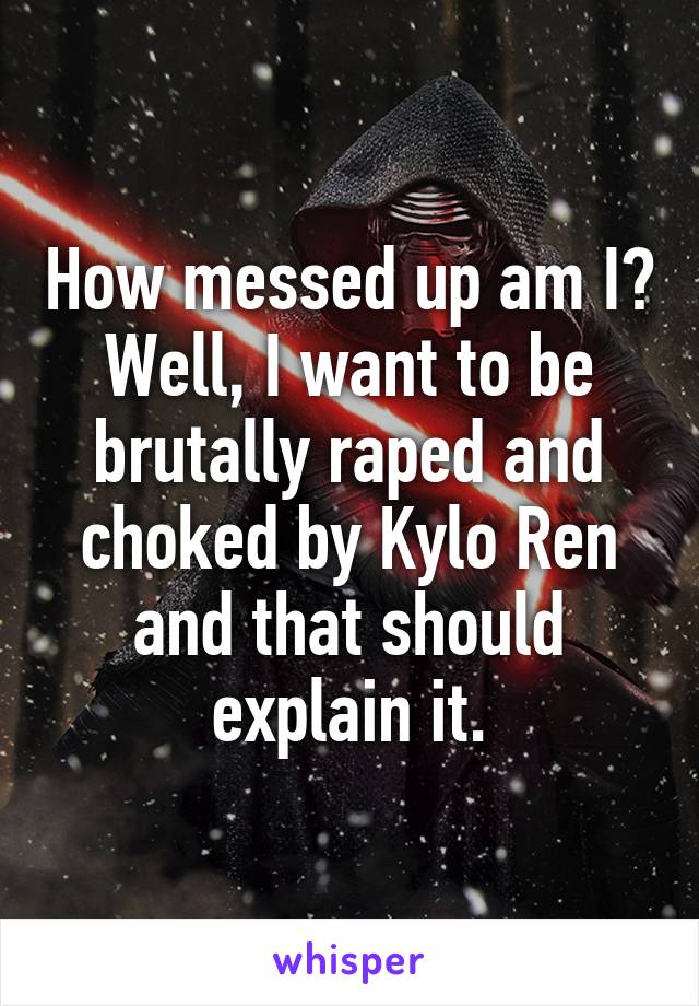 How messed up am I? Well, I want to be brutally raped and choked by Kylo Ren and that should explain it.