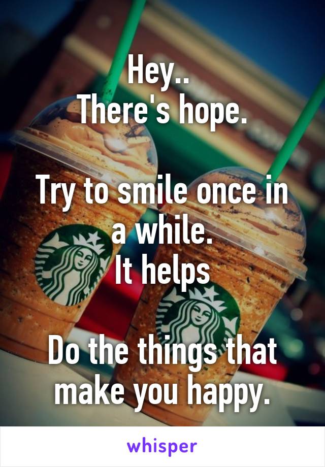 Hey.. 
There's hope.

Try to smile once in a while.
It helps

Do the things that make you happy.