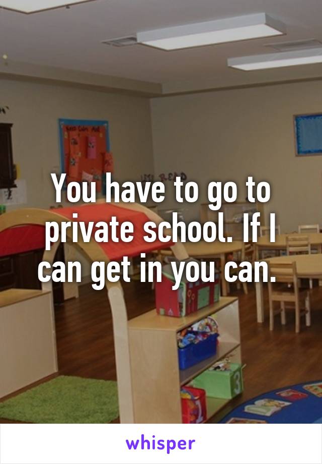 You have to go to private school. If I can get in you can. 