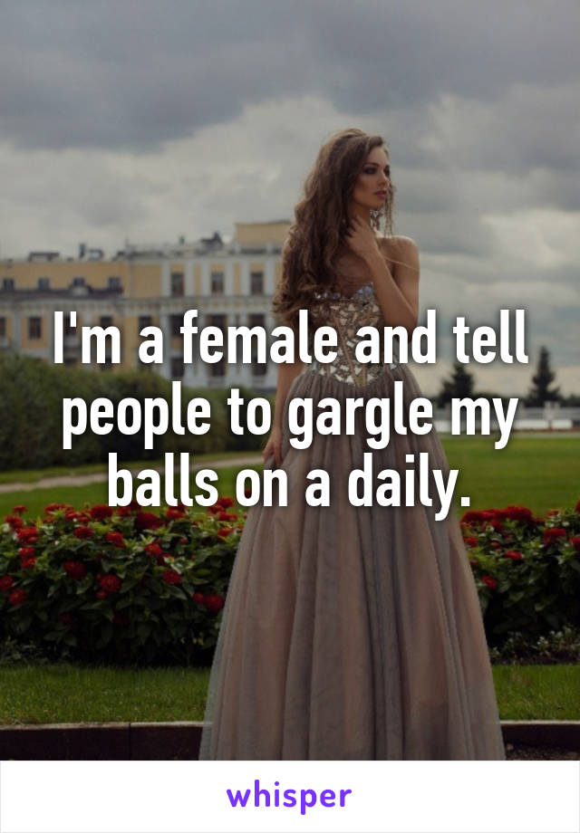 I'm a female and tell people to gargle my balls on a daily.