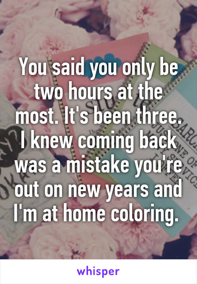 You said you only be two hours at the most. It's been three. I knew coming back was a mistake you're out on new years and I'm at home coloring. 