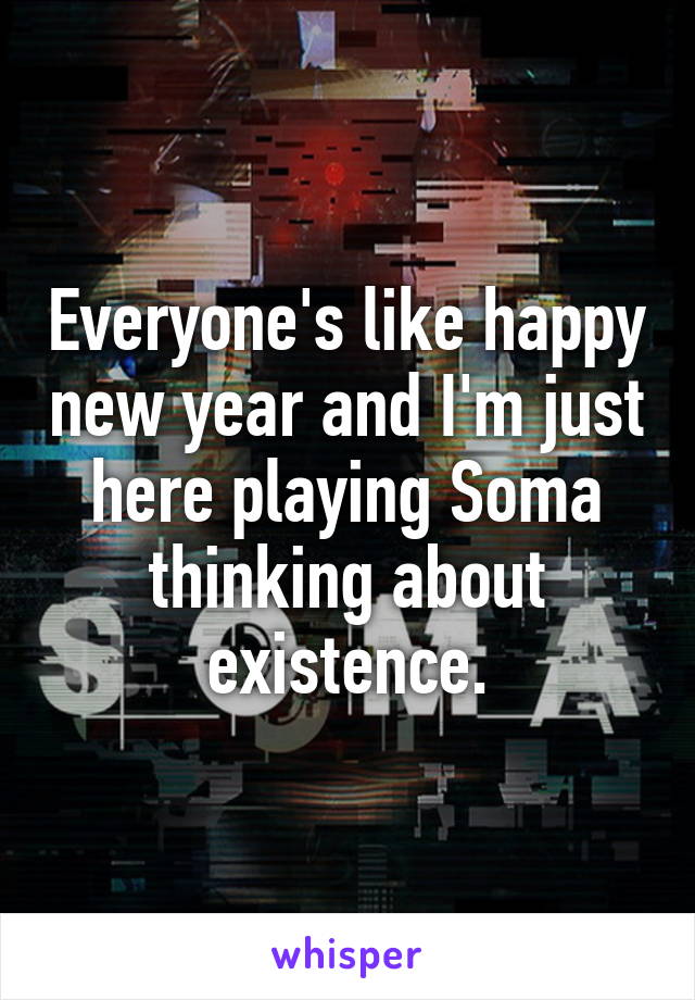 Everyone's like happy new year and I'm just here playing Soma thinking about existence.