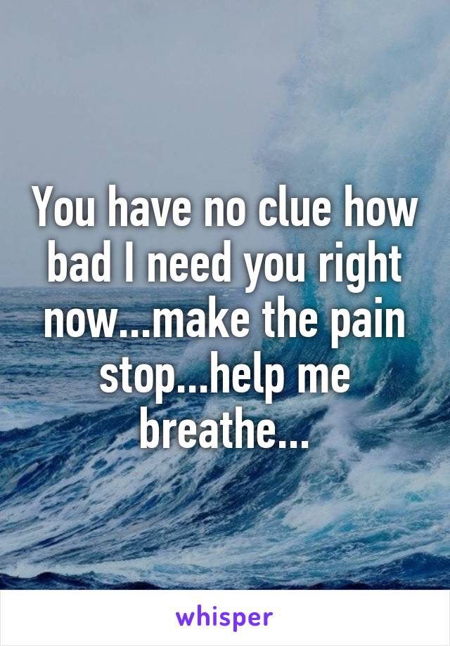 You have no clue how bad I need you right now...make the pain stop...help me breathe...