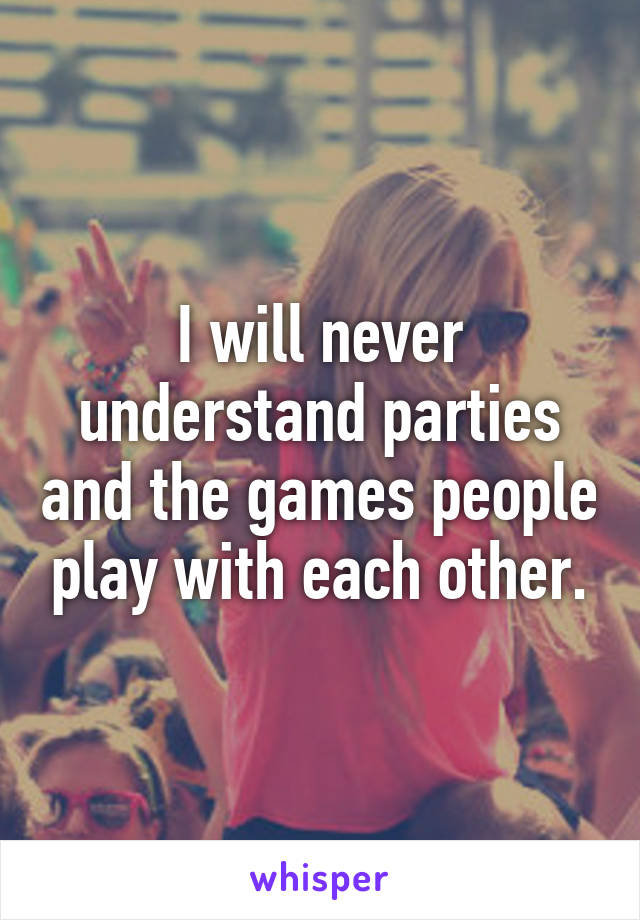 I will never understand parties and the games people play with each other.