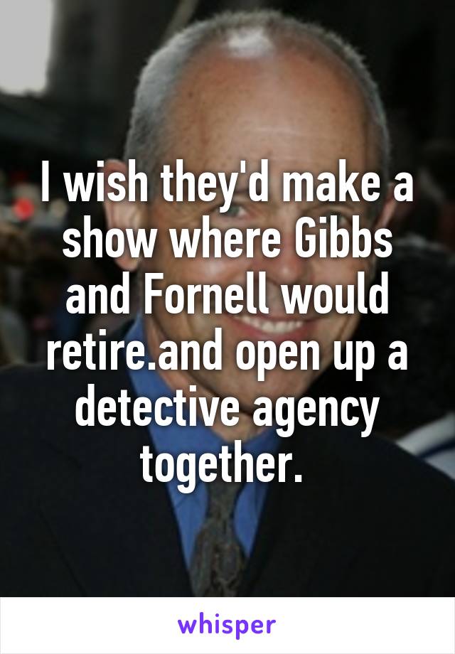 I wish they'd make a show where Gibbs and Fornell would retire.and open up a detective agency together. 