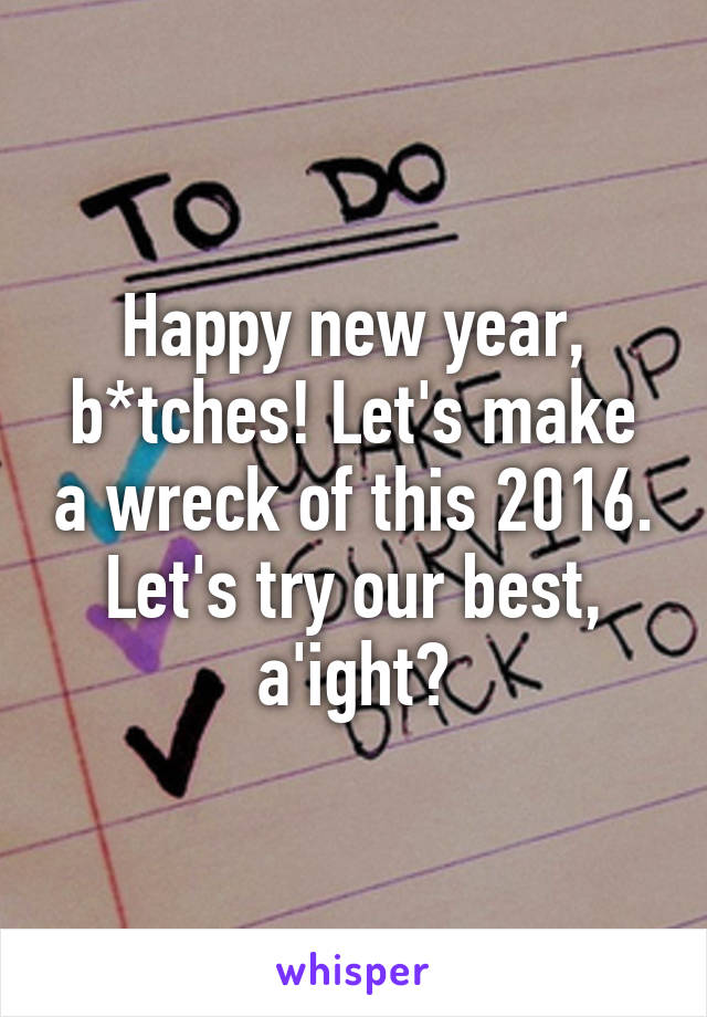 Happy new year, b*tches! Let's make a wreck of this 2016. Let's try our best, a'ight?