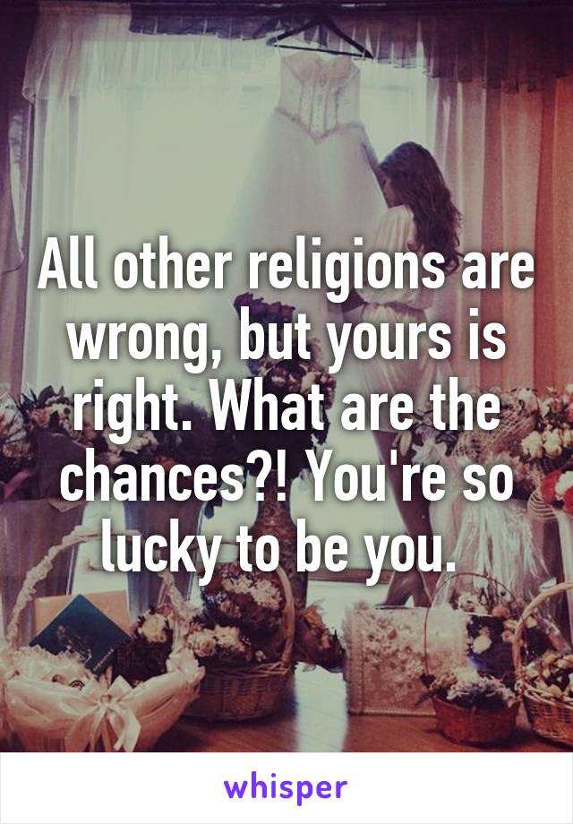 All other religions are wrong, but yours is right. What are the chances?! You're so lucky to be you. 