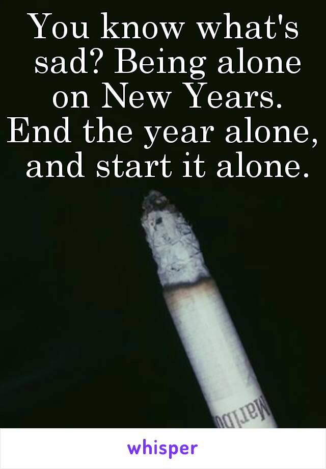 You know what's sad? Being alone on New Years.
End the year alone, and start it alone.