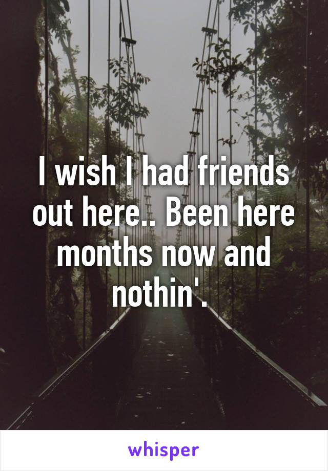 I wish I had friends out here.. Been here months now and nothin'. 