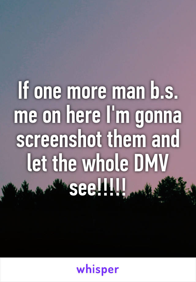 If one more man b.s. me on here I'm gonna screenshot them and let the whole DMV see!!!!!