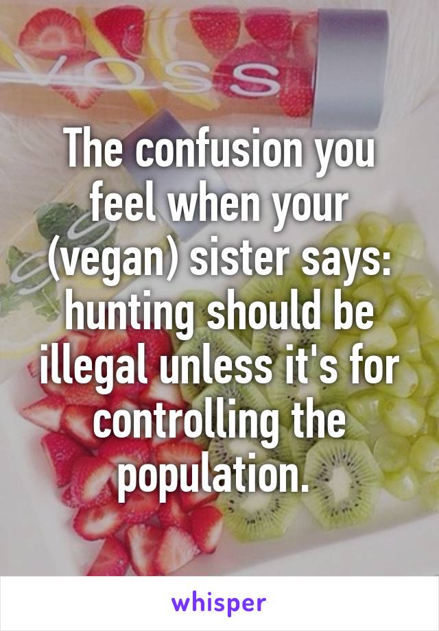 The confusion you feel when your (vegan) sister says: hunting should be illegal unless it's for controlling the population. 