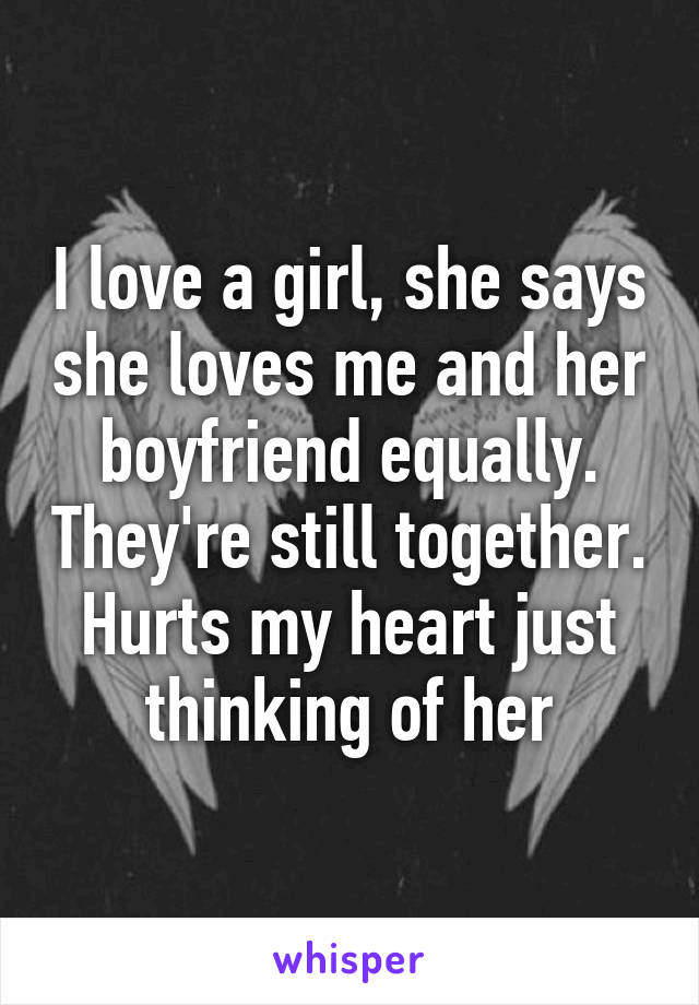 I love a girl, she says she loves me and her boyfriend equally. They're still together. Hurts my heart just thinking of her