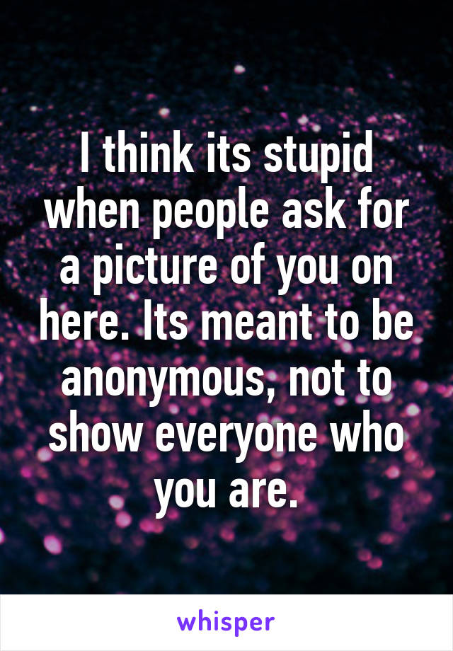 I think its stupid when people ask for a picture of you on here. Its meant to be anonymous, not to show everyone who you are.