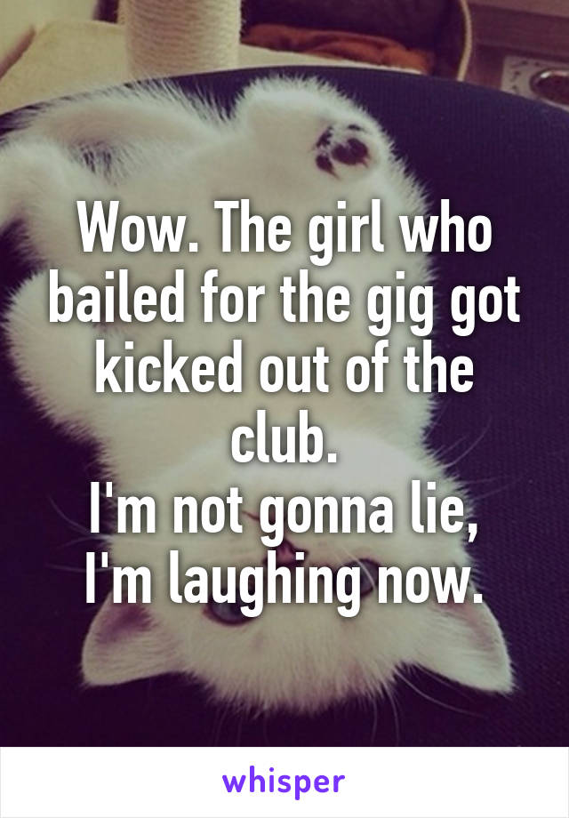 Wow. The girl who bailed for the gig got kicked out of the club.
I'm not gonna lie, I'm laughing now.