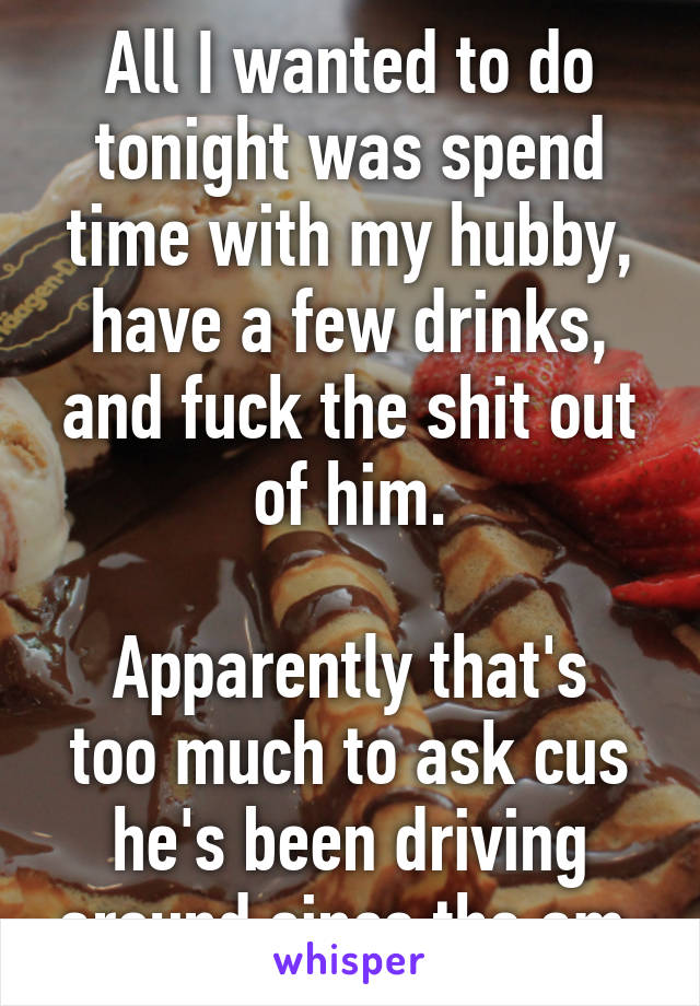 All I wanted to do tonight was spend time with my hubby, have a few drinks, and fuck the shit out of him.

Apparently that's too much to ask cus he's been driving around since the am.