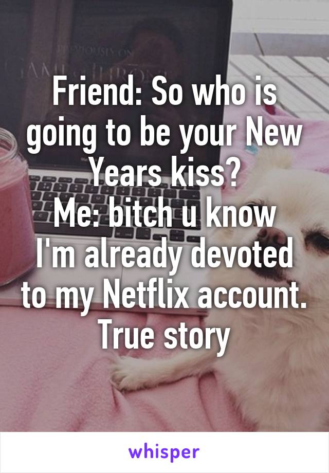 Friend: So who is going to be your New Years kiss?
Me: bitch u know I'm already devoted to my Netflix account.
True story
