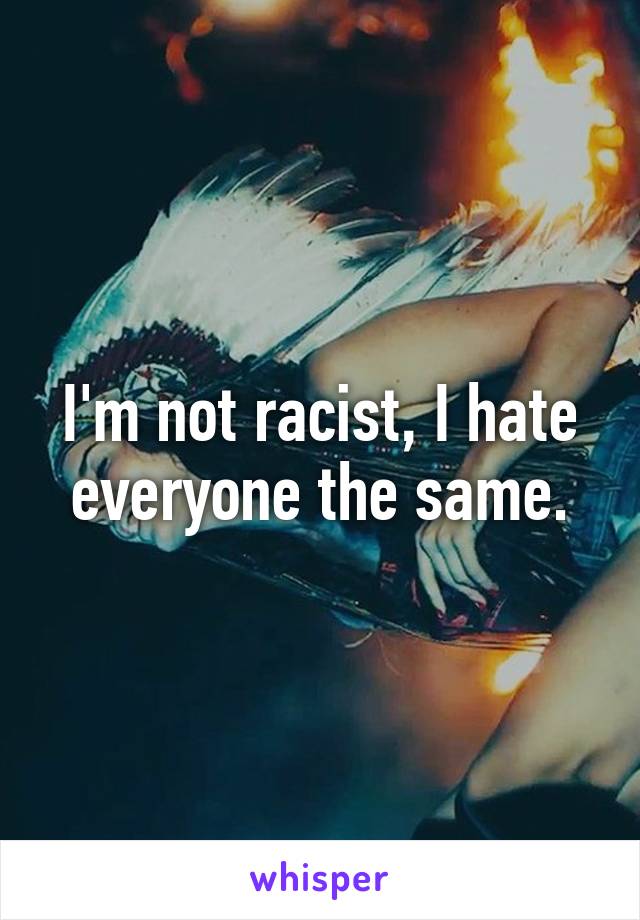 I'm not racist, I hate everyone the same.