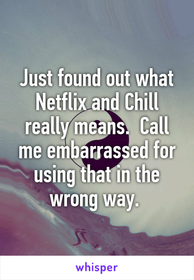 Just found out what Netflix and Chill really means.  Call me embarrassed for using that in the wrong way. 