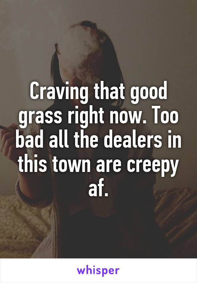 Craving that good grass right now. Too bad all the dealers in this town are creepy af.