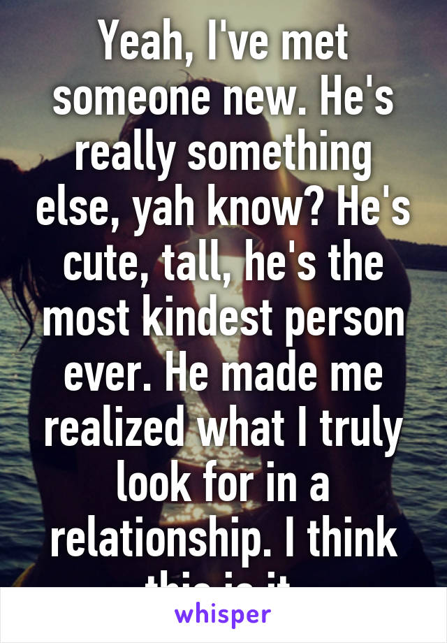 Yeah, I've met someone new. He's really something else, yah know? He's cute, tall, he's the most kindest person ever. He made me realized what I truly look for in a relationship. I think this is it.