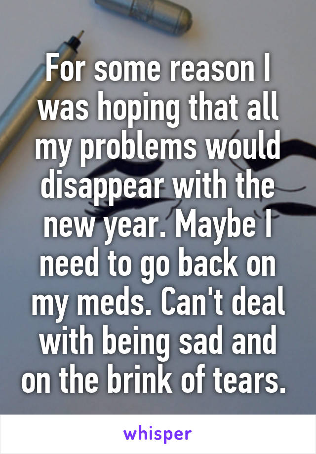 For some reason I was hoping that all my problems would disappear with the new year. Maybe I need to go back on my meds. Can't deal with being sad and on the brink of tears. 