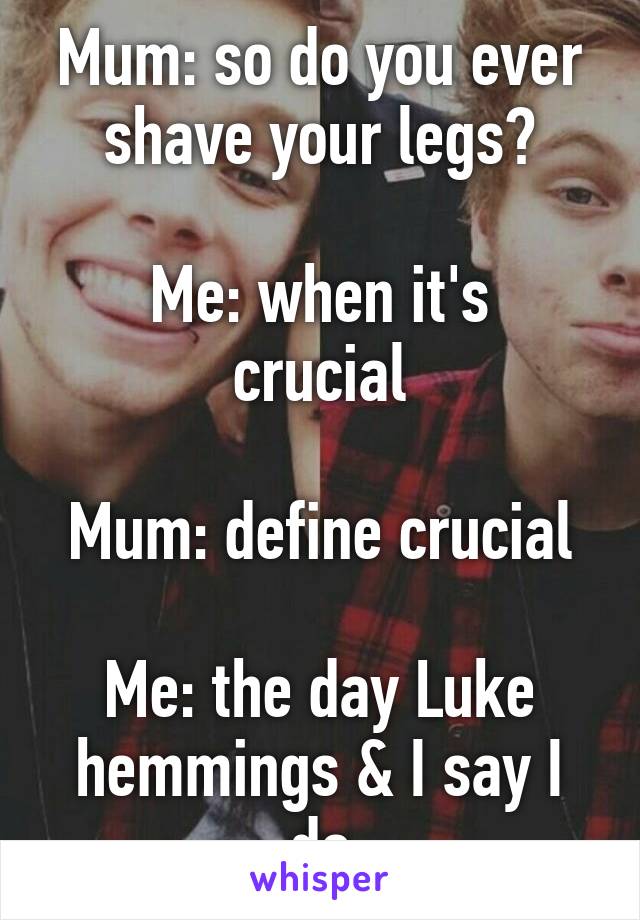 Mum: so do you ever shave your legs?

Me: when it's crucial

Mum: define crucial

Me: the day Luke hemmings & I say I do