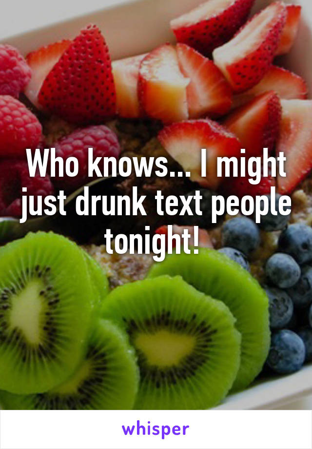 Who knows... I might just drunk text people tonight! 
