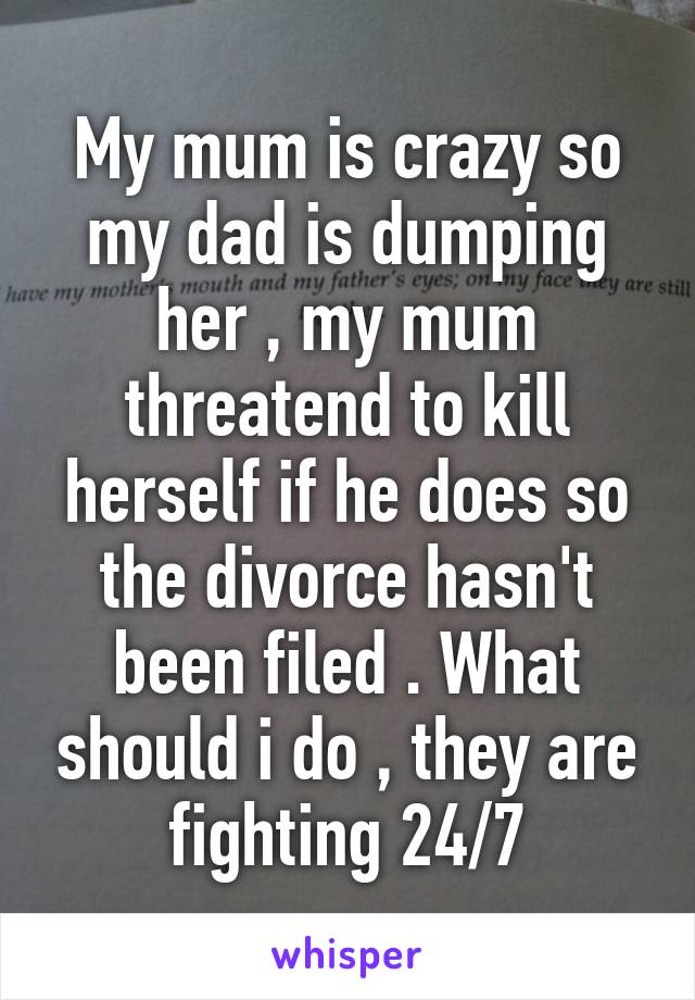 My mum is crazy so my dad is dumping her , my mum threatend to kill herself if he does so the divorce hasn't been filed . What should i do , they are fighting 24/7