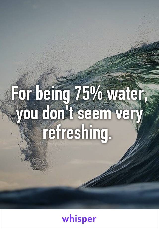 For being 75% water, you don't seem very refreshing. 