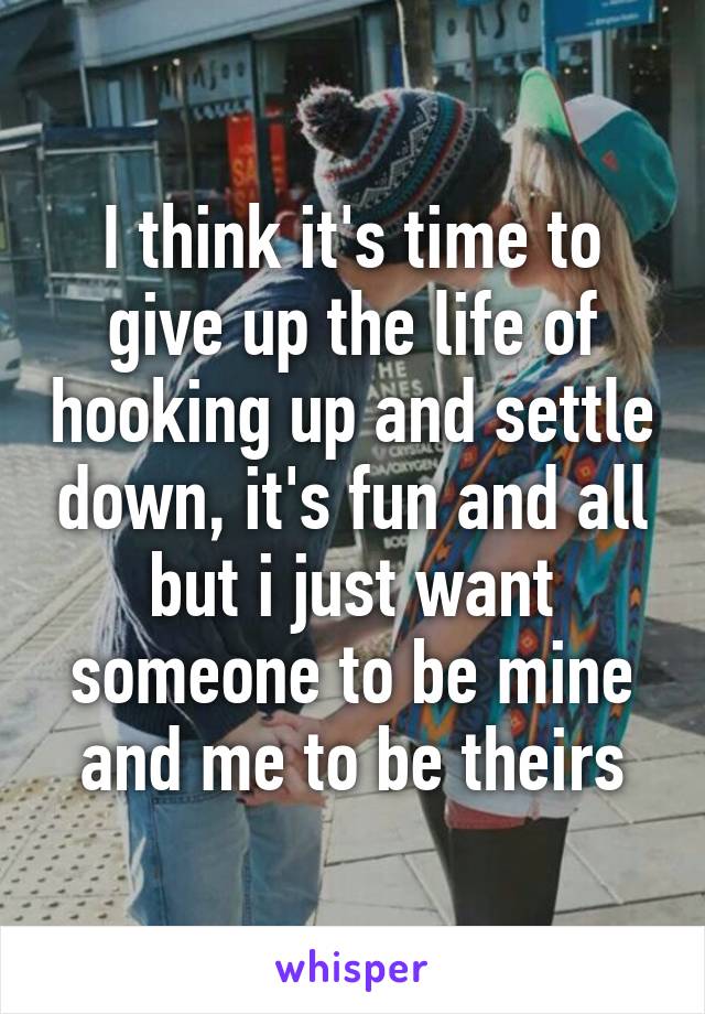 I think it's time to give up the life of hooking up and settle down, it's fun and all but i just want someone to be mine and me to be theirs