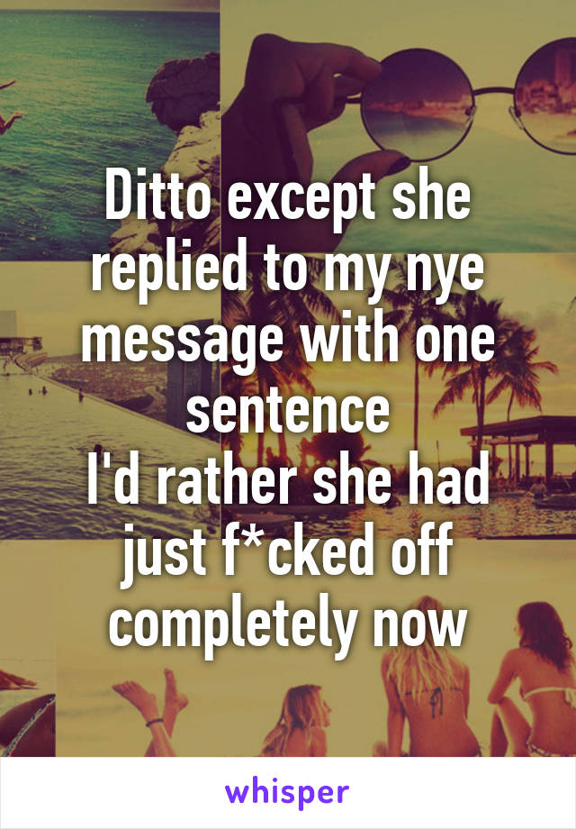 Ditto except she replied to my nye message with one sentence
I'd rather she had just f*cked off completely now