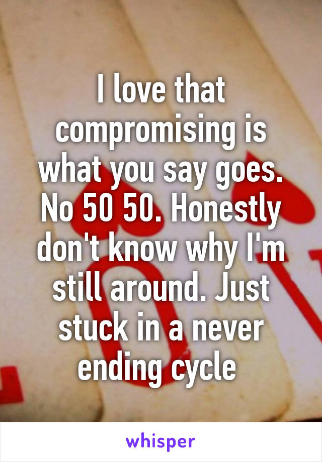 I love that compromising is what you say goes. No 50 50. Honestly don't know why I'm still around. Just stuck in a never ending cycle 