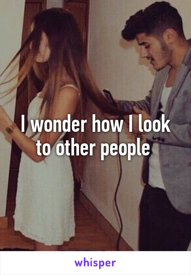 I wonder how I look to other people 