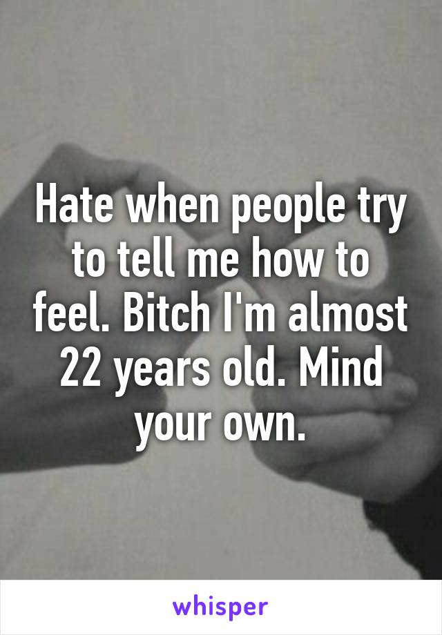 Hate when people try to tell me how to feel. Bitch I'm almost 22 years old. Mind your own.