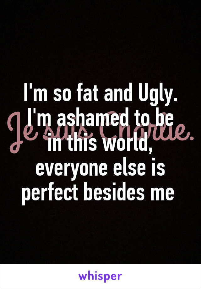 I'm so fat and Ugly.
I'm ashamed to be in this world, everyone else is perfect besides me 