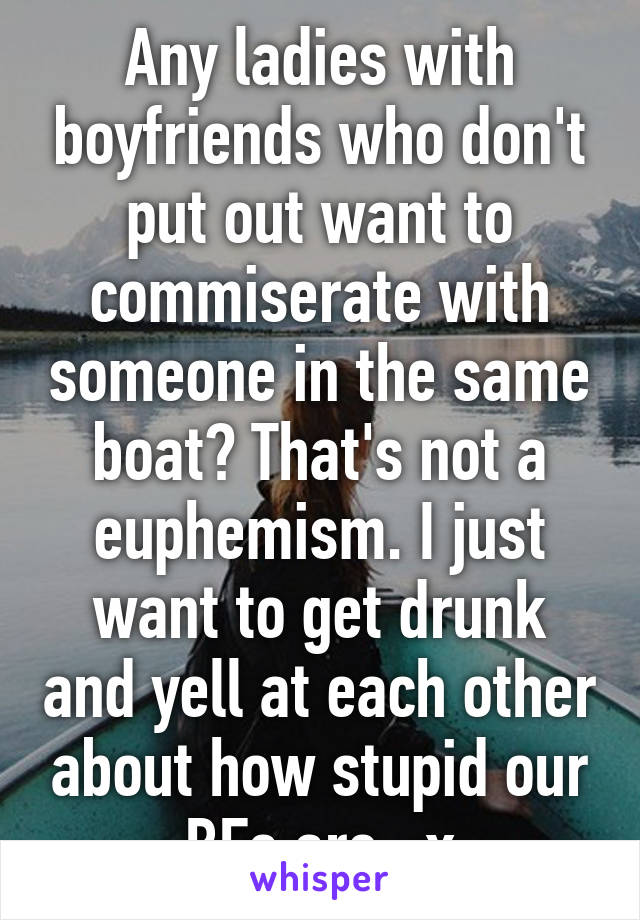 Any ladies with boyfriends who don't put out want to commiserate with someone in the same boat? That's not a euphemism. I just want to get drunk and yell at each other about how stupid our BFs are. :x