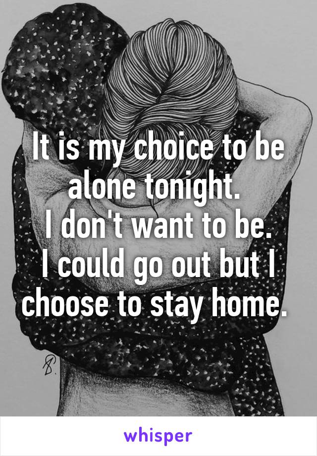 It is my choice to be alone tonight. 
I don't want to be.
I could go out but I choose to stay home. 