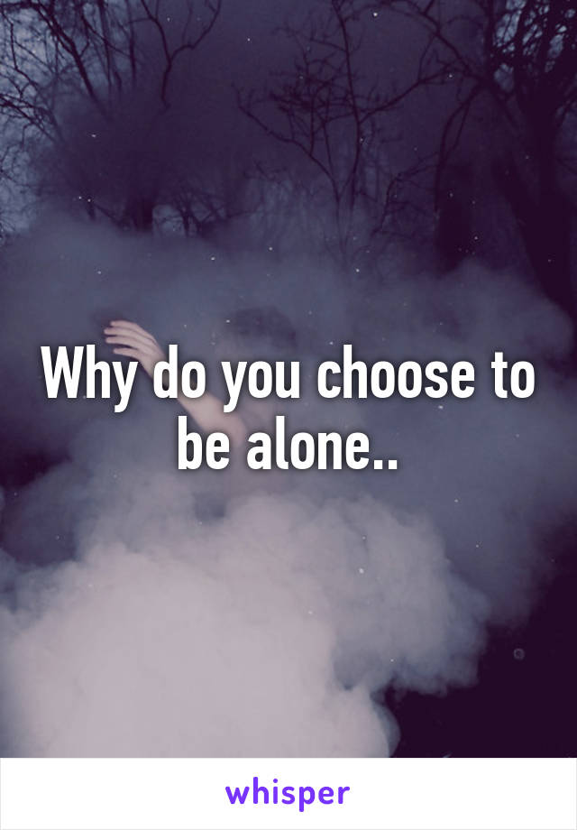 Why do you choose to be alone..