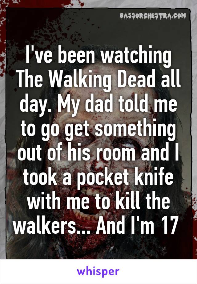 I've been watching The Walking Dead all day. My dad told me to go get something out of his room and I took a pocket knife with me to kill the walkers... And I'm 17 