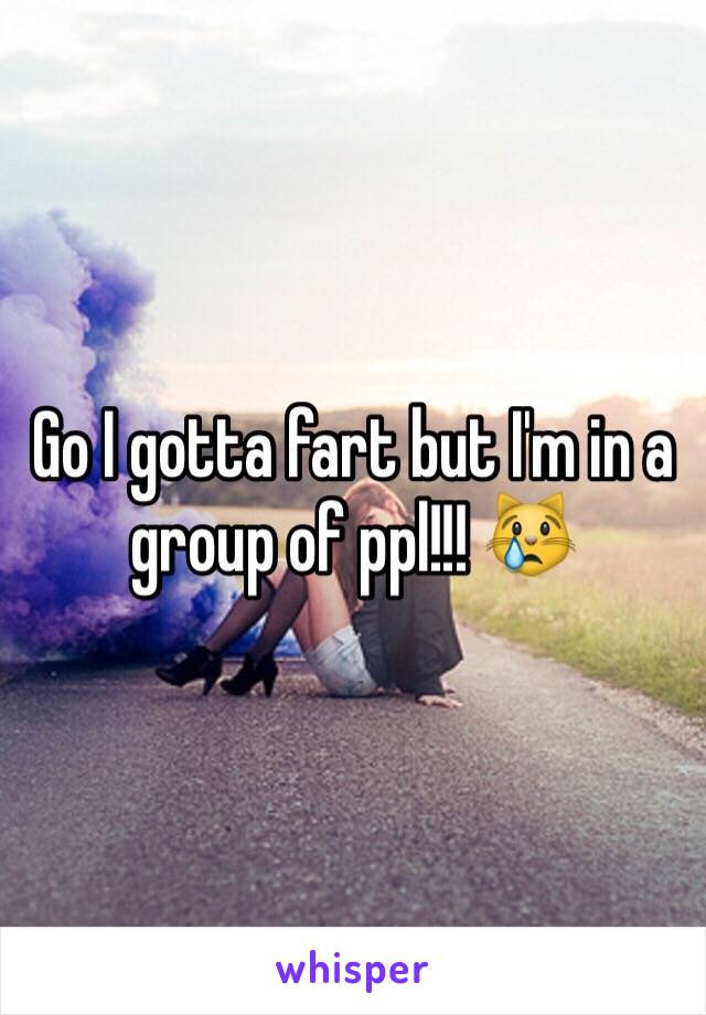 Go I gotta fart but I'm in a group of ppl!!! 😿